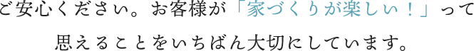 ご安心ください。お客様が「家づくりが楽しい！」って思えることをいちばん大切にしています。